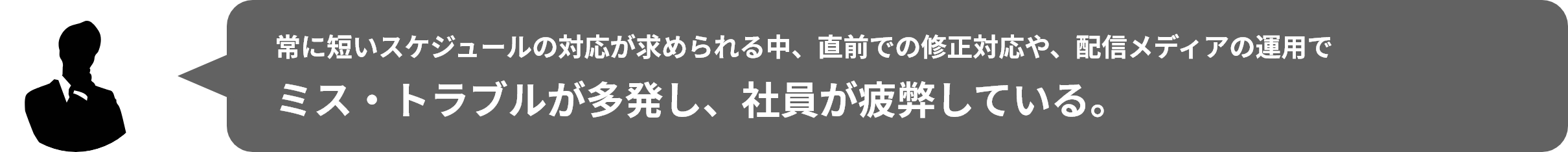 常に短いスケジュールの対応が求められる中、直前での修正対応や、配信メディアの運⽤でミス‧トラブルが多発し、社員が疲弊している。