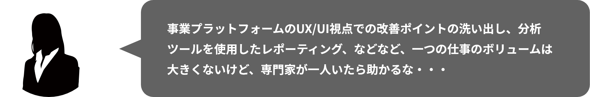 事業プラットフォームのUX/UI視点での改善ポイントの洗い出し、分析ツールを使⽤したレポーティング、などなど、⼀つの仕事のボリュームは⼤きくないけど、専⾨家が⼀⼈いたら助かるな・・・