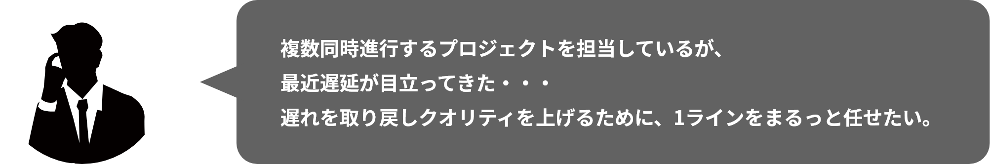 複数同時進⾏するプロジェクトを担当しているが、最近遅延が目立ってきた・・・遅れを取り戻しクオリティを上げるために、1ラインをまるっと任せたい。